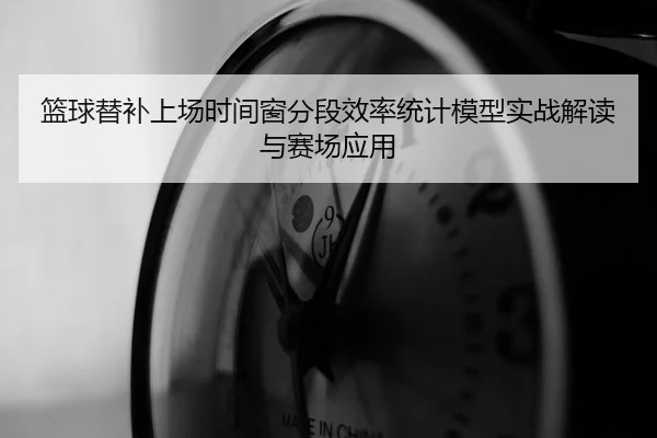 篮球替补上场时间窗分段效率统计模型实战解读与赛场应用